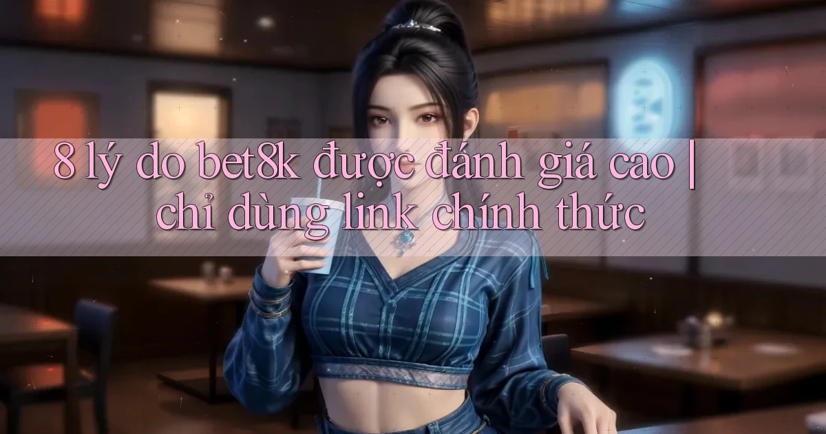 8 lý do bet8k được đánh giá cao chỉ dùng link chính thức