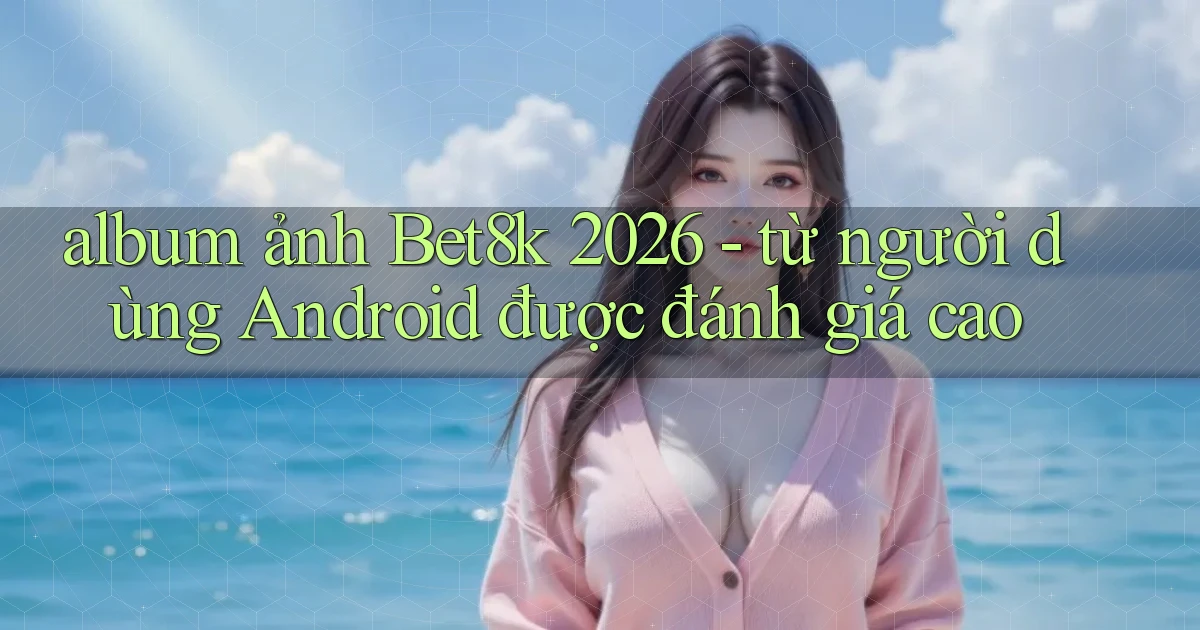 album ảnh Bet8k 2026   từ người dùng Android được đánh giá cao