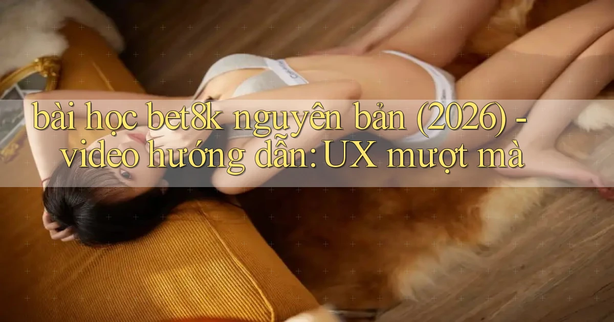 bài học bet8k nguyên bản (2026)   video hướng dẫn UX mượt mà
