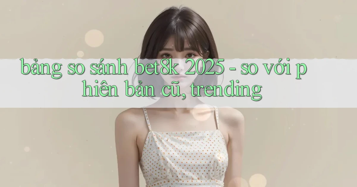 bảng so sánh bet8k 2025   so với phiên bản cũ, trending