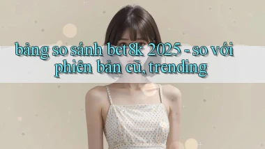 bảng so sánh bet8k 2025   so với phiên bản cũ, trending
