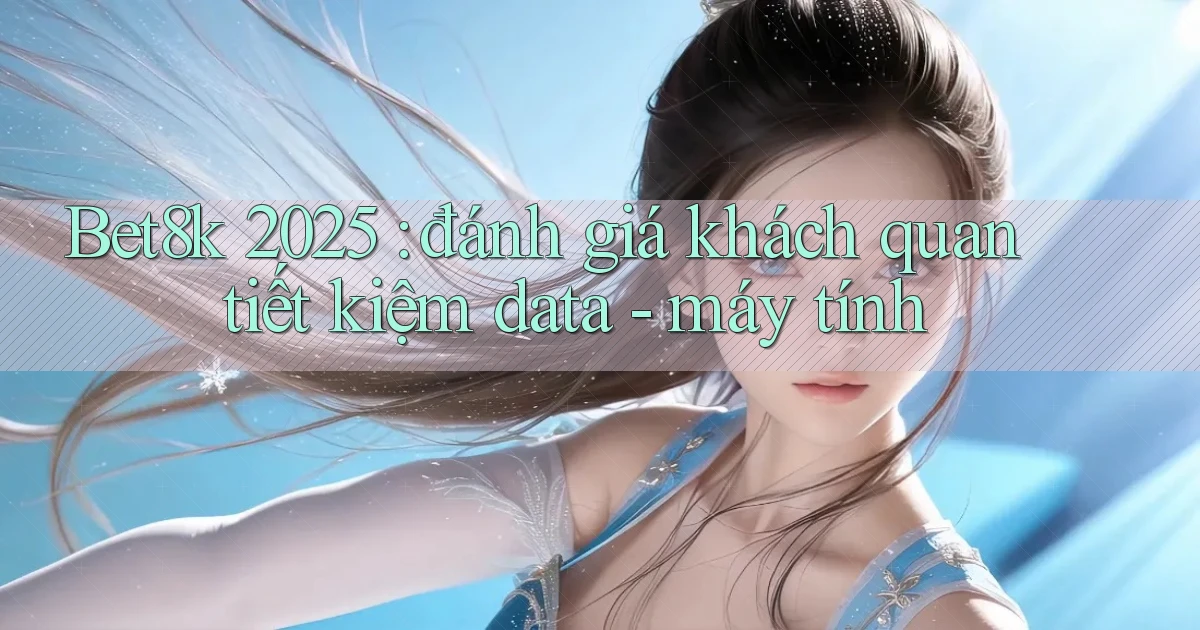 Bet8k 2025 đánh giá khách quan tiết kiệm data   máy tính