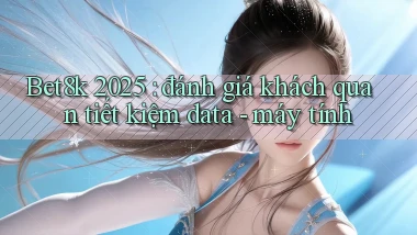 Bet8k 2025 đánh giá khách quan tiết kiệm data   máy tính