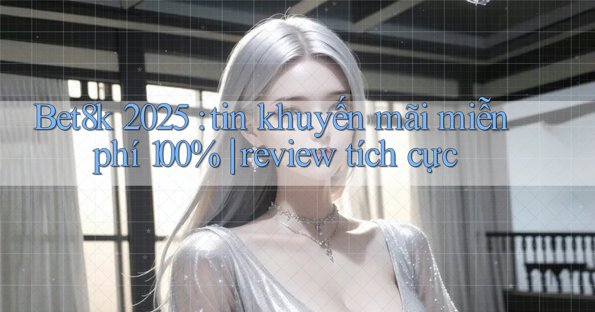 Bet8k 2025 tin khuyến mãi miễn phí 100% review tích cực
