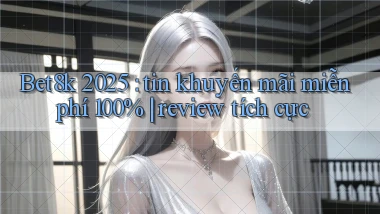 Bet8k 2025 tin khuyến mãi miễn phí 100% review tích cực