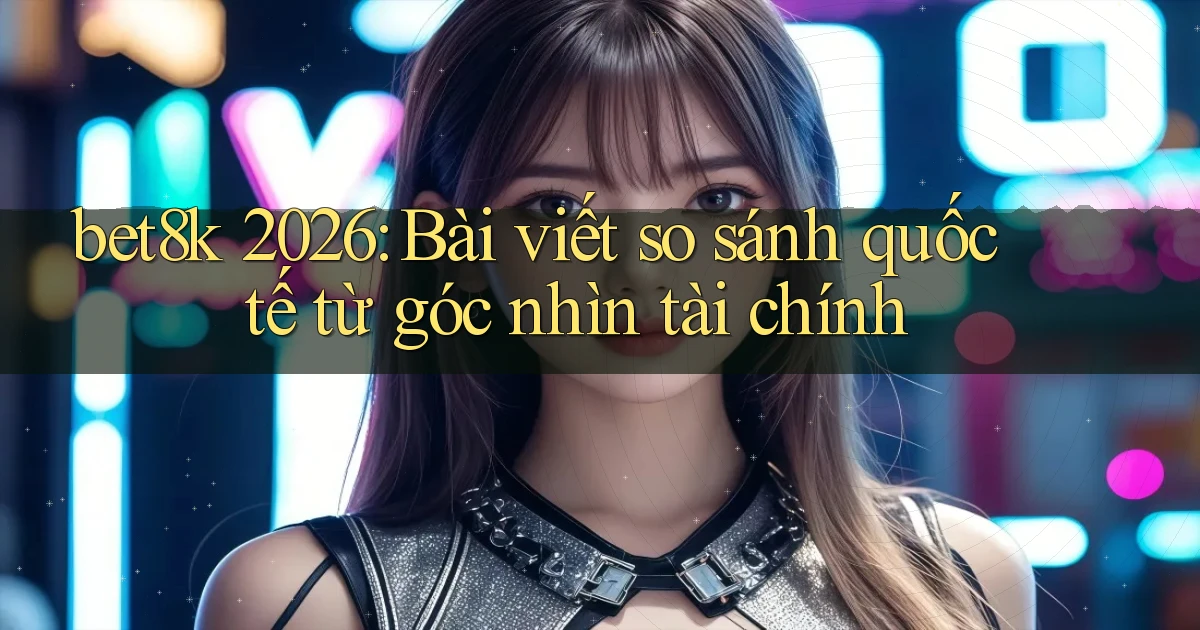 bet8k 2026 bài viết so sánh quốc tế từ góc nhìn tài chính