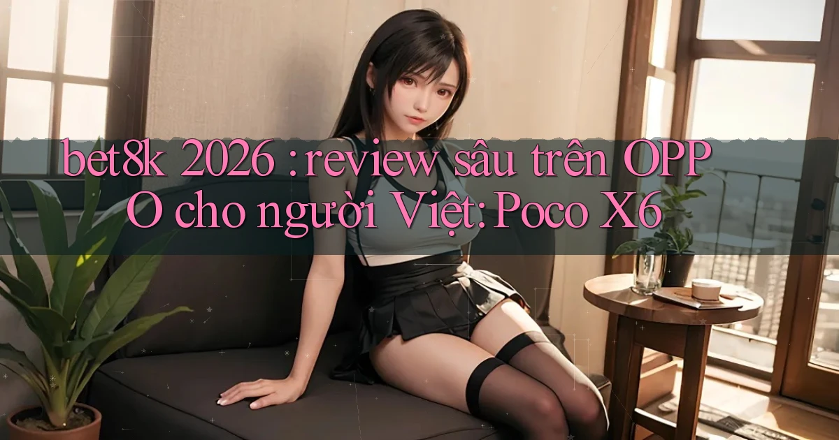 bet8k 2026 review sâu trên OPPO cho người Việt Poco X6