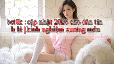 bet8k cập nhật 2026 cho dân tỉnh lẻ kinh nghiệm xương máu