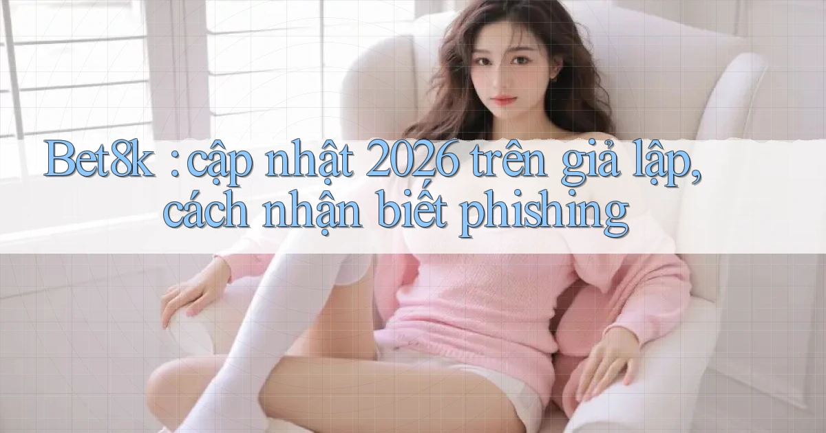 Bet8k cập nhật 2026 trên giả lập, cách nhận biết phishing