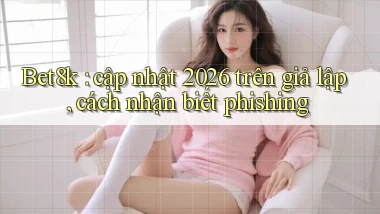 Bet8k cập nhật 2026 trên giả lập, cách nhận biết phishing
