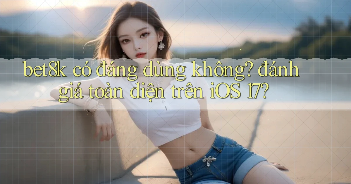 bet8k có đáng dùng không đánh giá toàn diện trên iOS 17