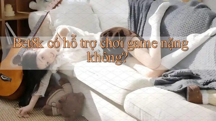 Bet8k có hỗ trợ chơi game nặng không?