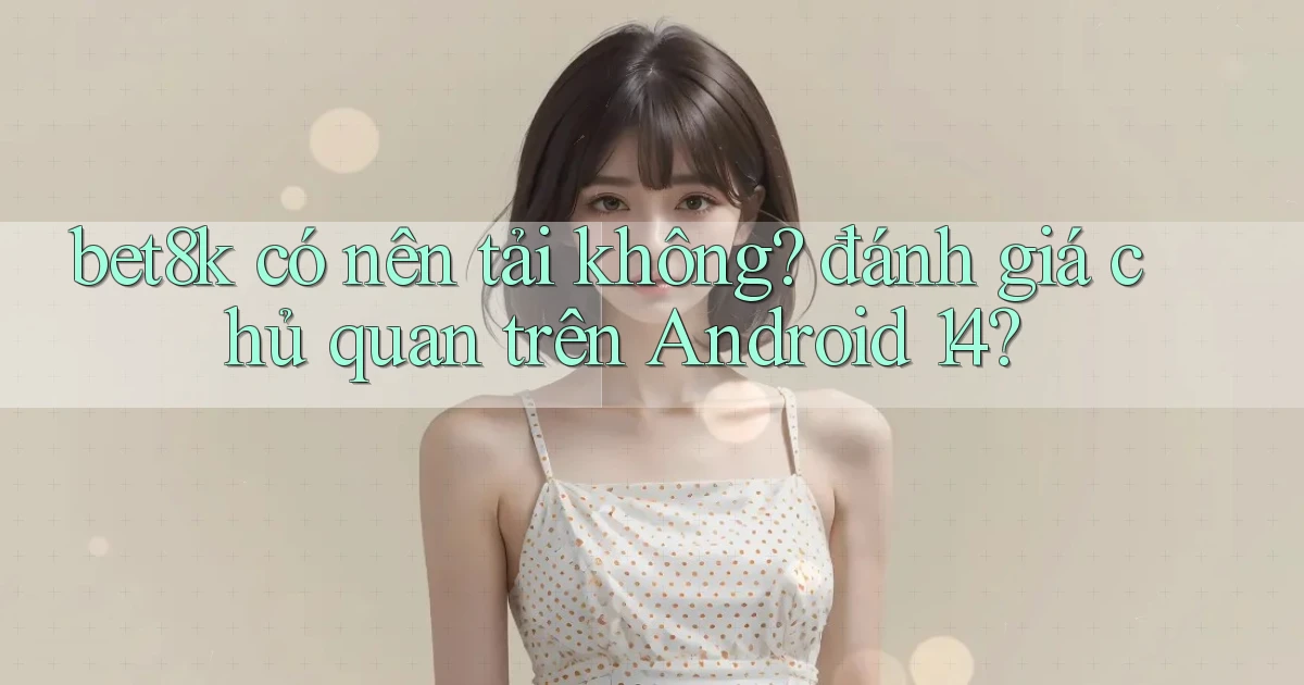 bet8k có nên tải không đánh giá chủ quan trên Android 14