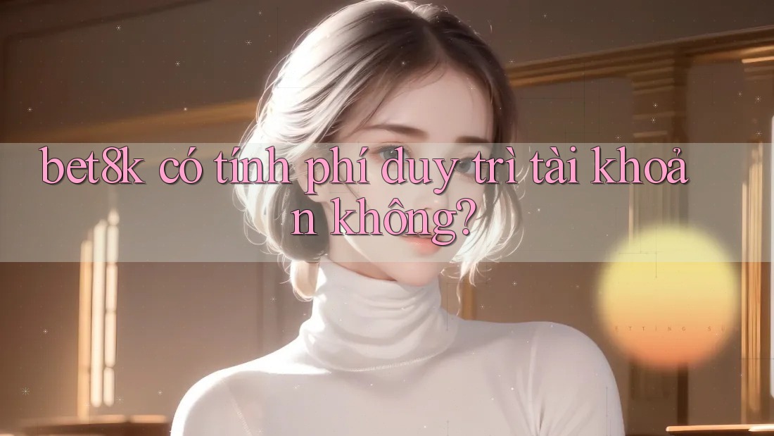 bet8k có tính phí duy trì tài khoản không? bet8k có tính phí duy trì tài khoản không?