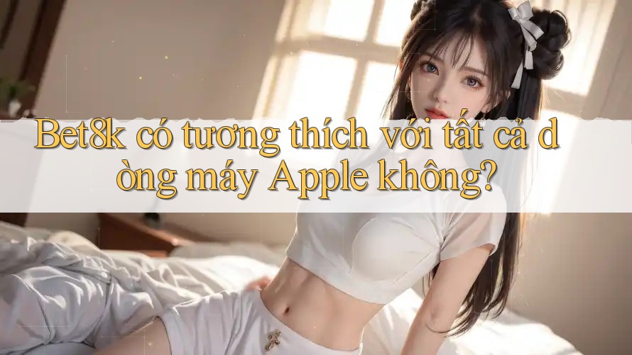 Bet8k có tương thích với tất cả dòng máy Apple không? Bet8k có tương thích với tất cả dòng máy Apple không?