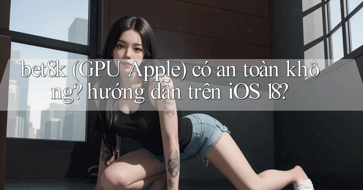 bet8k (GPU Apple) có an toàn không hướng dẫn trên iOS 18