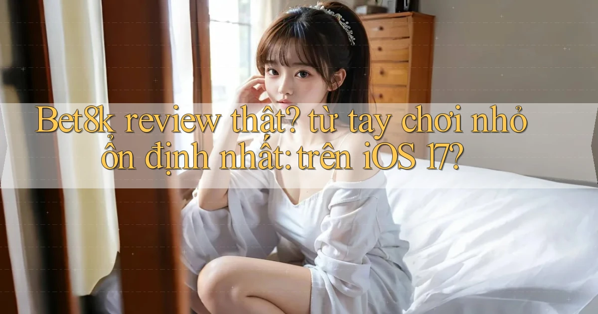 Bet8k review thật từ tay chơi nhỏ ổn định nhất trên iOS 17