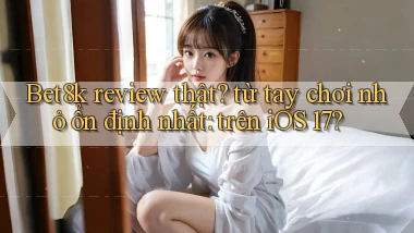 Bet8k review thật từ tay chơi nhỏ ổn định nhất trên iOS 17