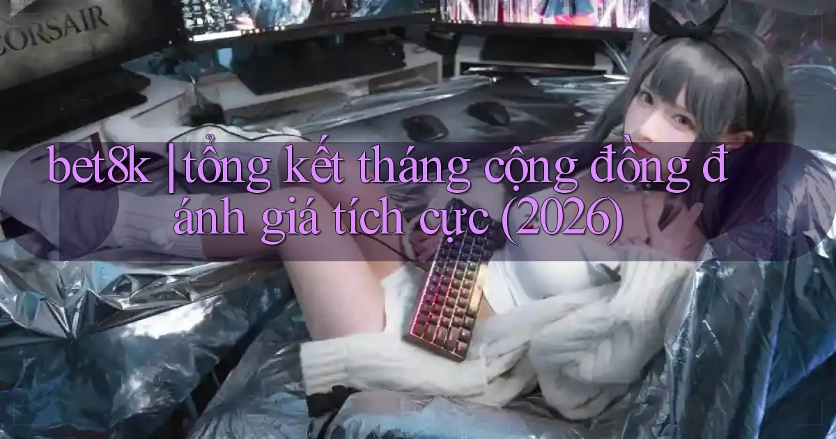 bet8k tổng kết tháng cộng đồng đánh giá tích cực (2026)