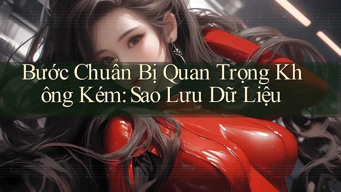 Bước Chuẩn Bị Quan Trọng Không Kém: Sao Lưu Dữ Liệu