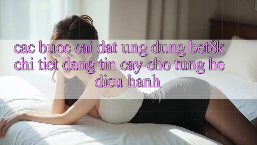 Các bước Cài đặt Ứng dụng Bet8k Chi Tiết, Đáng tin cậy Cho Từng Hệ Điều Hành