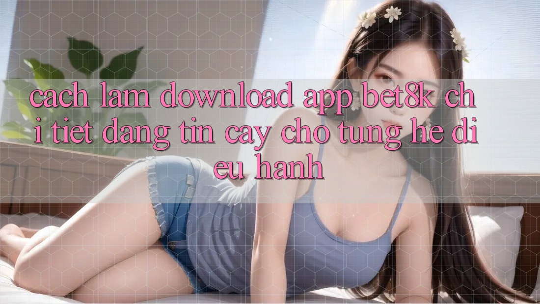 Cách làm Download App Bet8k Chi Tiết, Đáng tin cậy Cho Từng Hệ Điều Hành