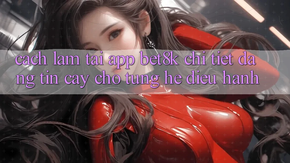 Cách làm Tải App Bet8k Chi Tiết, Đáng tin cậy Cho Từng Hệ Điều Hành Cách làm Tải App Bet8k Chi Tiết, Đáng tin cậy Cho Từng Hệ Điều Hành