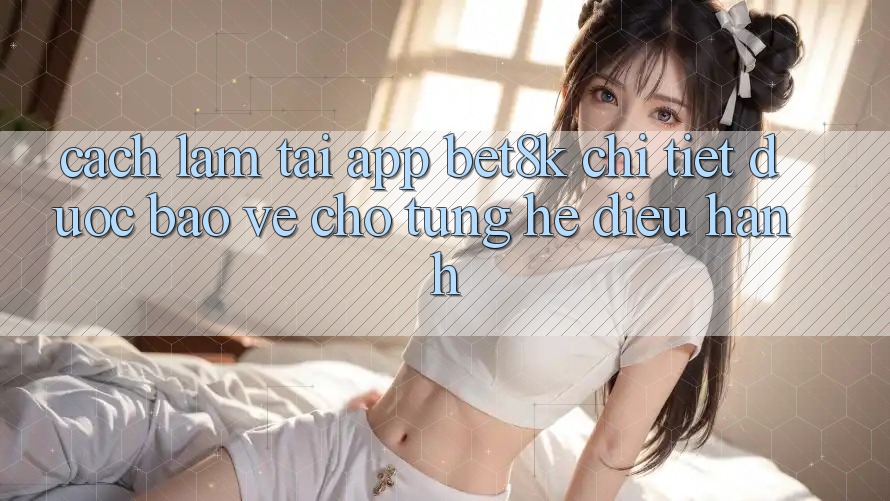 Cách làm Tải App Bet8k Chi Tiết, Được bảo vệ Cho Từng Hệ Điều Hành Cách làm Tải App Bet8k Chi Tiết, Được bảo vệ Cho Từng Hệ Điều Hành