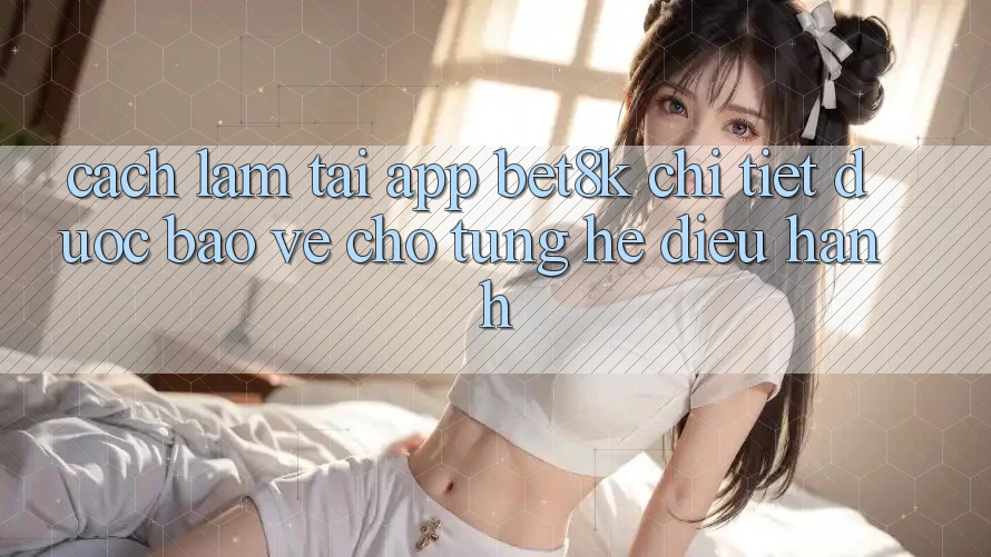 Cách làm Tải App Bet8k Chi Tiết, Được bảo vệ Cho Từng Hệ Điều Hành Cách làm Tải App Bet8k Chi Tiết, Được bảo vệ Cho Từng Hệ Điều Hành