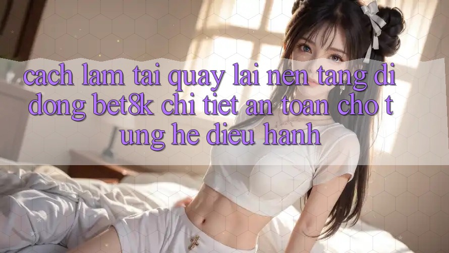 Cách làm Tải quay lại Nền tảng di động Bet8k Chi Tiết, An Toàn Cho Từng Hệ Điều Hành