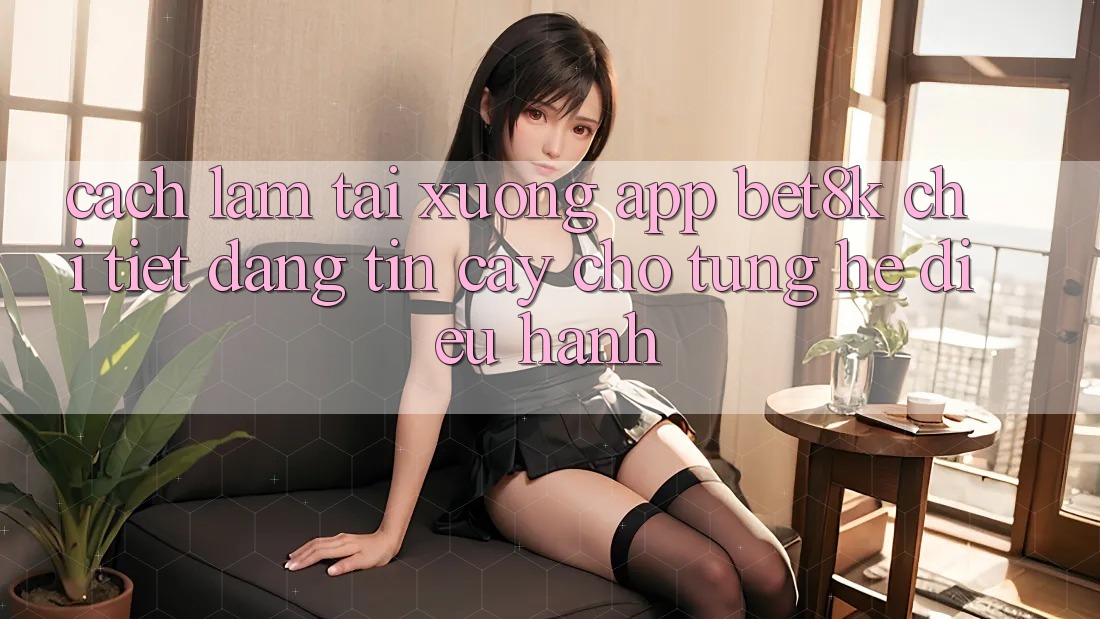 Cách làm Tải xuống App Bet8k Chi Tiết, Đáng tin cậy Cho Từng Hệ Điều Hành Cách làm Tải xuống App Bet8k Chi Tiết, Đáng tin cậy Cho Từng Hệ Điều Hành
