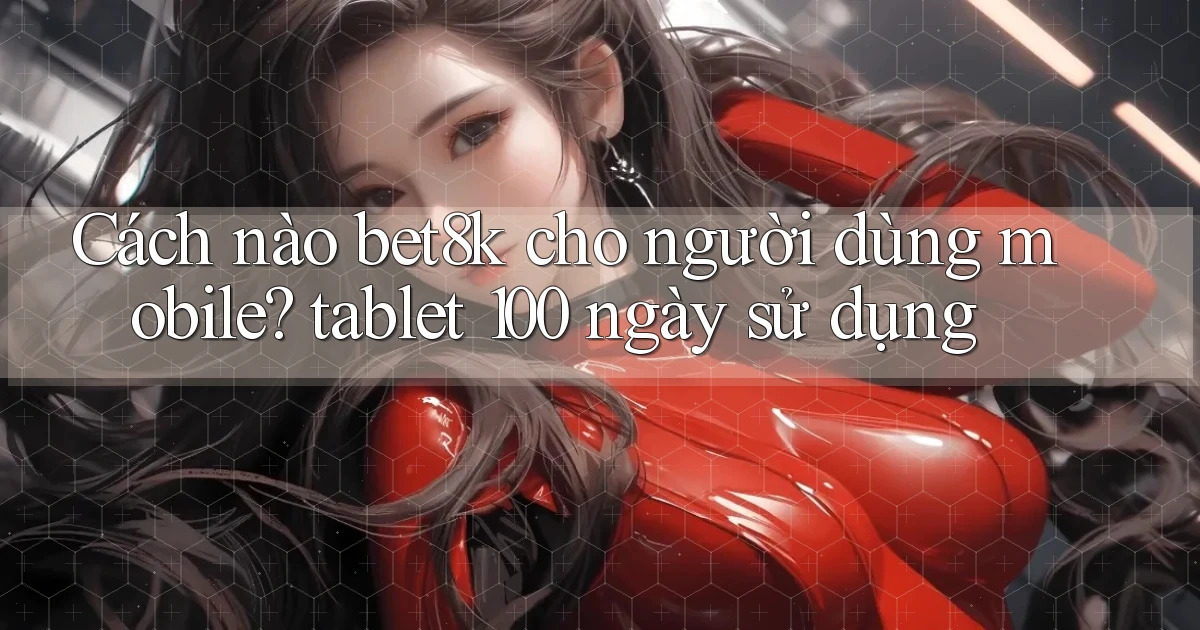 Cách nào bet8k cho người dùng mobile tablet 100 ngày sử dụng