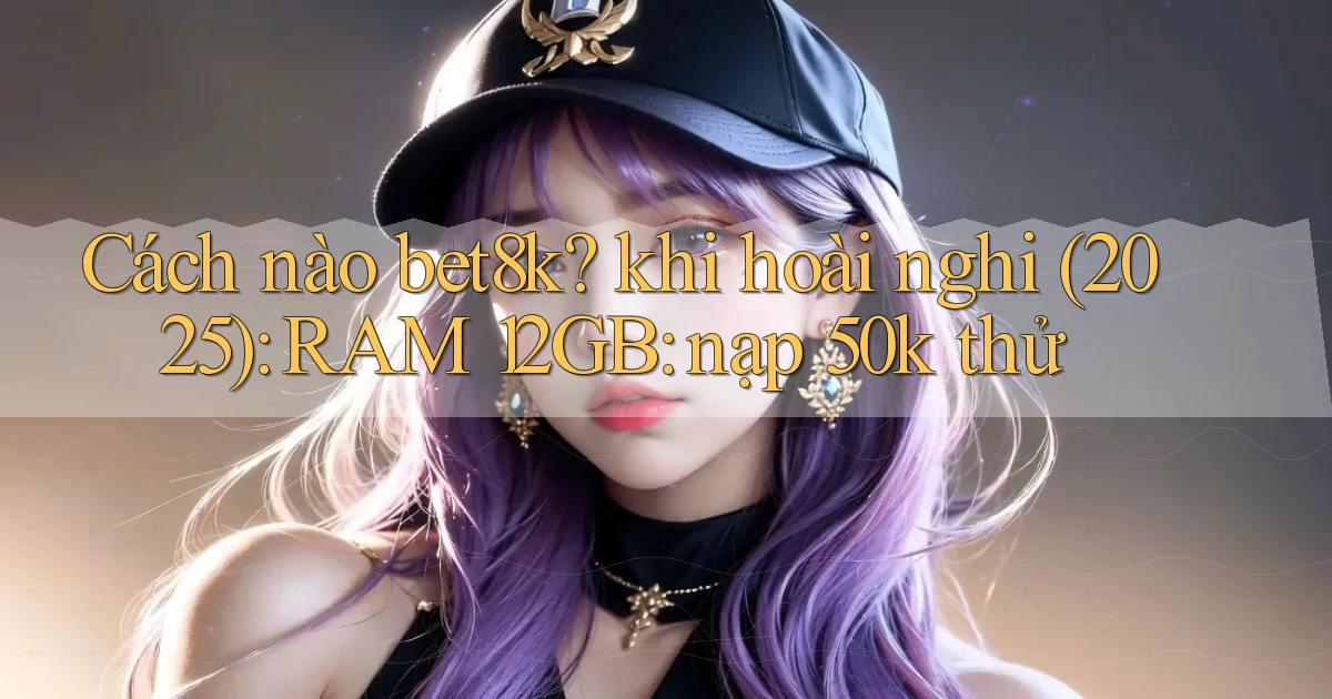 Cách nào bet8k khi hoài nghi (2025) RAM 12GB nạp 50k thử