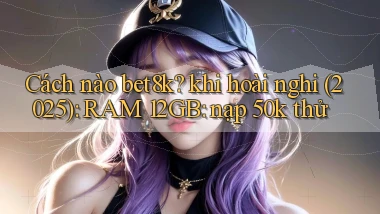 Cách nào bet8k khi hoài nghi (2025) RAM 12GB nạp 50k thử