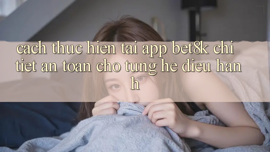 Cách thực hiện Tải App Bet8k Chi Tiết, An Toàn Cho Từng Hệ Điều Hành