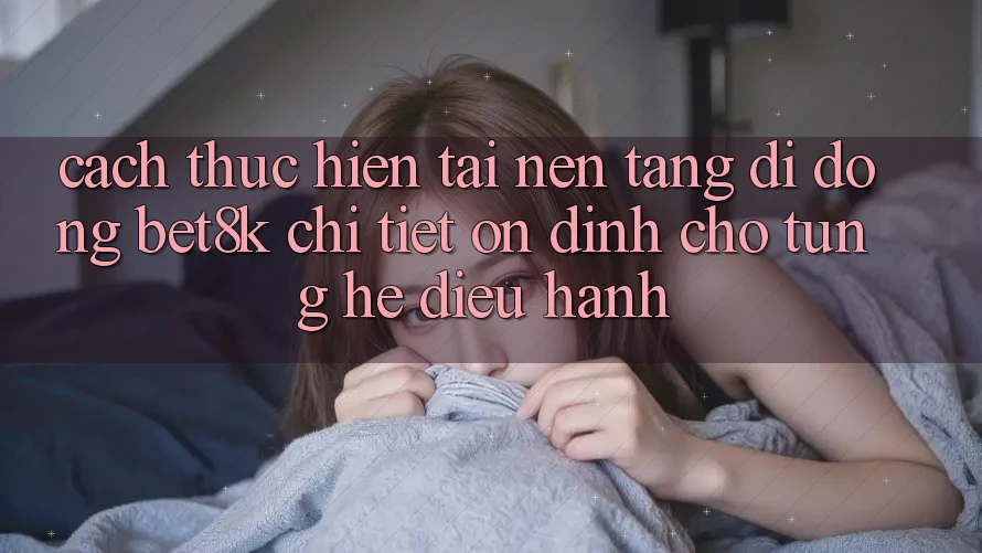 Cách thực hiện Tải Nền tảng di động Bet8k Chi Tiết, Ổn định Cho Từng Hệ Điều Hành Cách thực hiện Tải Nền tảng di động Bet8k Chi Tiết, Ổn định Cho Từng Hệ Điều Hành