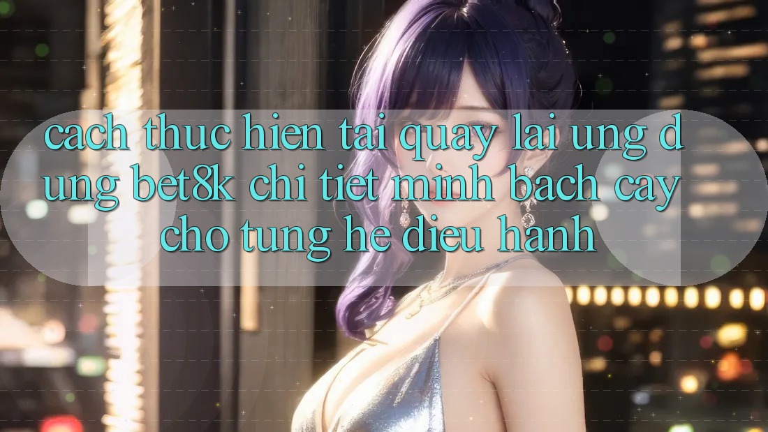 Cách thực hiện Tải quay lại Ứng dụng Bet8k Chi Tiết, Minh bạch cậy Cho Từng Hệ Điều Hành