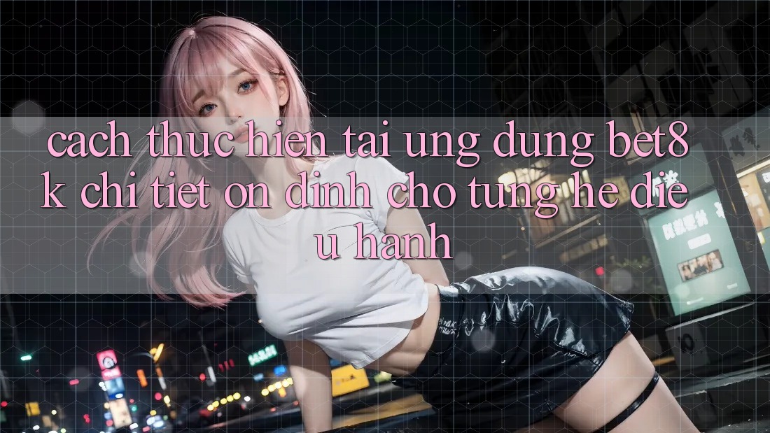 Cách thực hiện Tải Ứng dụng Bet8k Chi Tiết, Ổn định Cho Từng Hệ Điều Hành