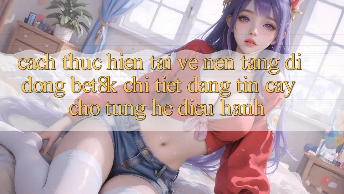 Cách thực hiện Tải về Nền tảng di động Bet8k Chi Tiết, Đáng tin cậy Cho Từng Hệ Điều Hành