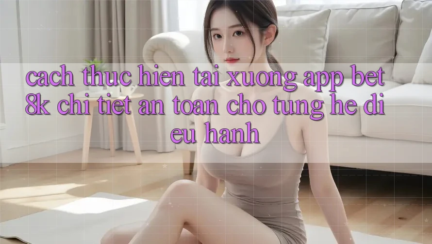Cách thực hiện Tải xuống App Bet8k Chi Tiết, An Toàn Cho Từng Hệ Điều Hành