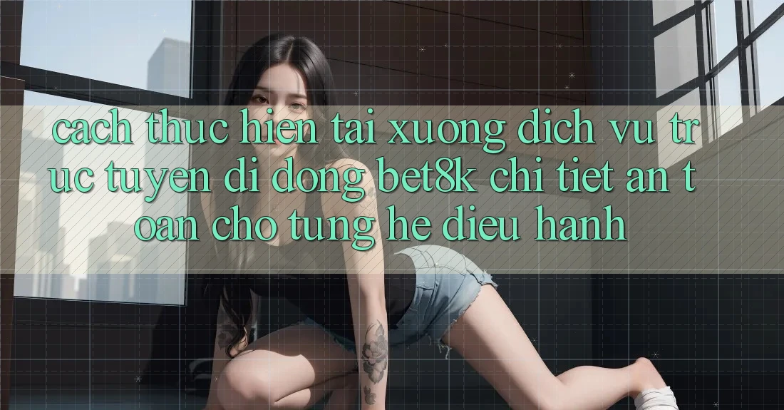 Cách thực hiện Tải xuống Dịch vụ trực tuyến di động Bet8k Chi Tiết, An Toàn Cho Từng Hệ Điều Hành