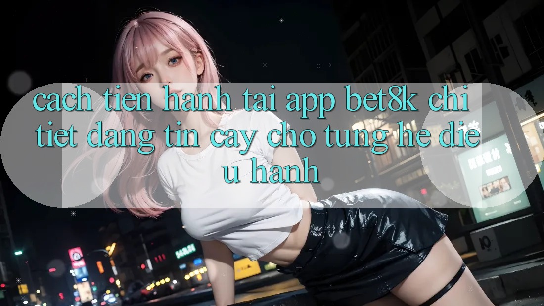 Cách tiến hành Tải App Bet8k Chi Tiết, Đáng tin cậy Cho Từng Hệ Điều Hành