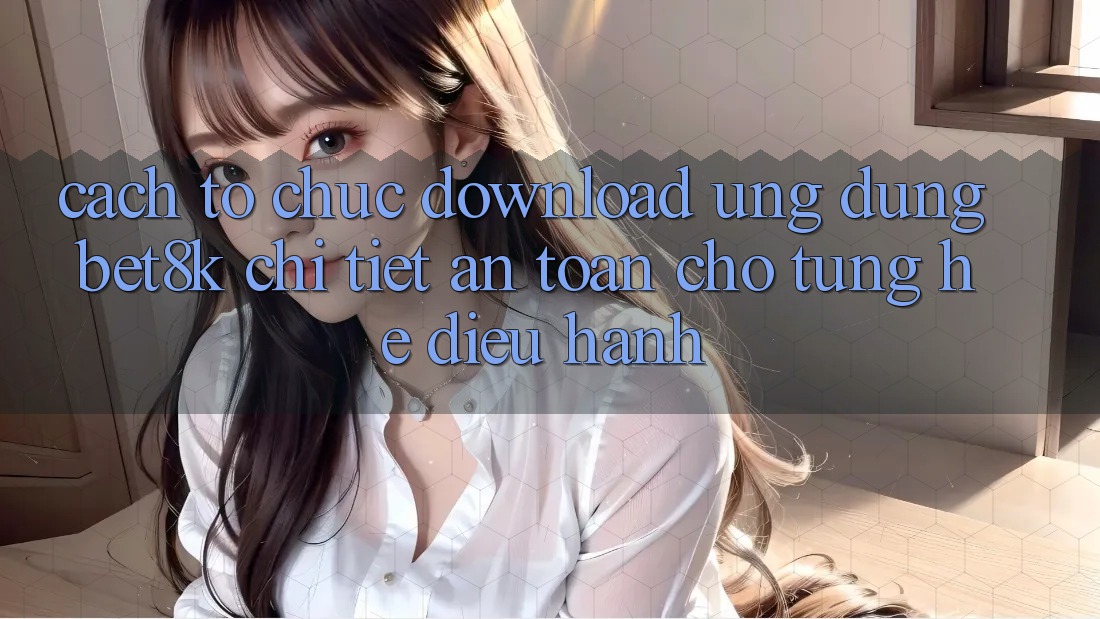 Cách tổ chức Download Ứng dụng Bet8k Chi Tiết, An Toàn Cho Từng Hệ Điều Hành