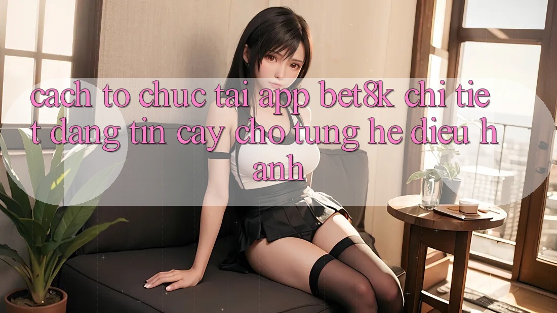 Cách tổ chức Tải App Bet8k Chi Tiết, Đáng tin cậy Cho Từng Hệ Điều Hành Cách tổ chức Tải App Bet8k Chi Tiết, Đáng tin cậy Cho Từng Hệ Điều Hành