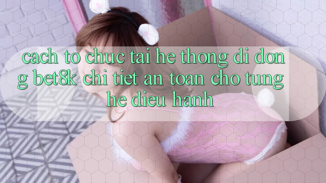 Cách tổ chức Tải Hệ thống di động Bet8k Chi Tiết, An Toàn Cho Từng Hệ Điều Hành Cách tổ chức Tải Hệ thống di động Bet8k Chi Tiết, An Toàn Cho Từng Hệ Điều Hành