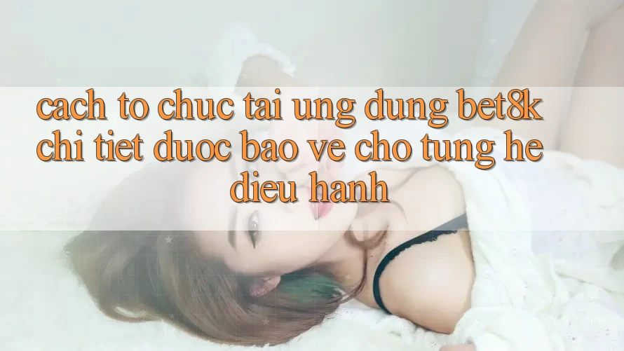 Cách tổ chức Tải Ứng dụng Bet8k Chi Tiết, Được bảo vệ Cho Từng Hệ Điều Hành