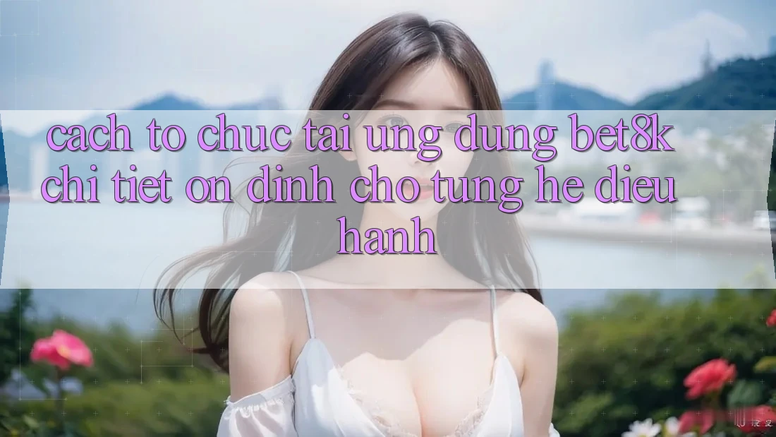 Cách tổ chức Tải Ứng dụng Bet8k Chi Tiết, Ổn định Cho Từng Hệ Điều Hành Cách tổ chức Tải Ứng dụng Bet8k Chi Tiết, Ổn định Cho Từng Hệ Điều Hành