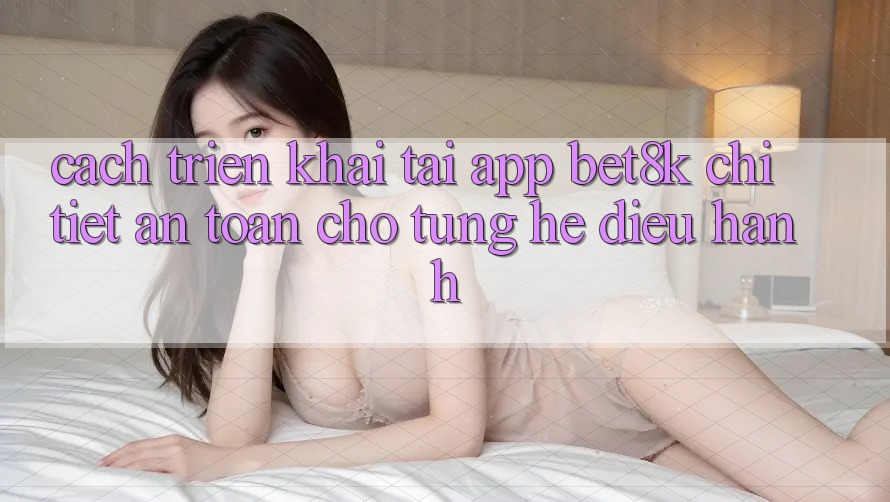 Cách triển khai Tải App Bet8k Chi Tiết, An Toàn Cho Từng Hệ Điều Hành