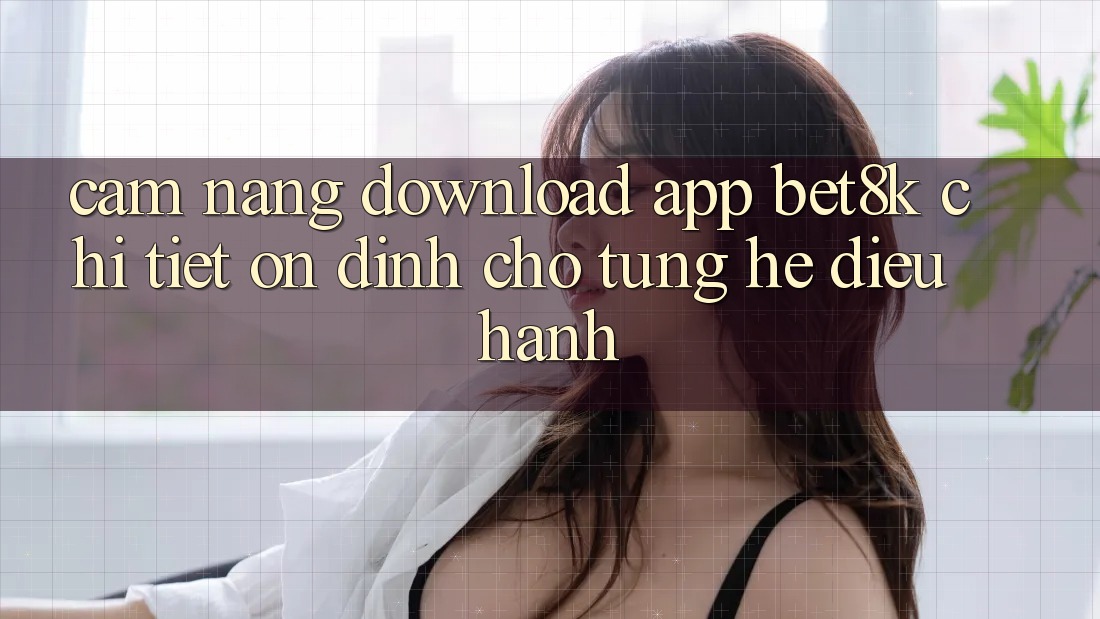 Cẩm nang Download App Bet8k Chi Tiết, Ổn định Cho Từng Hệ Điều Hành