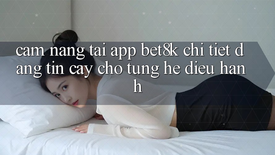 Cẩm nang Tải App Bet8k Chi Tiết, Đáng tin cậy Cho Từng Hệ Điều Hành